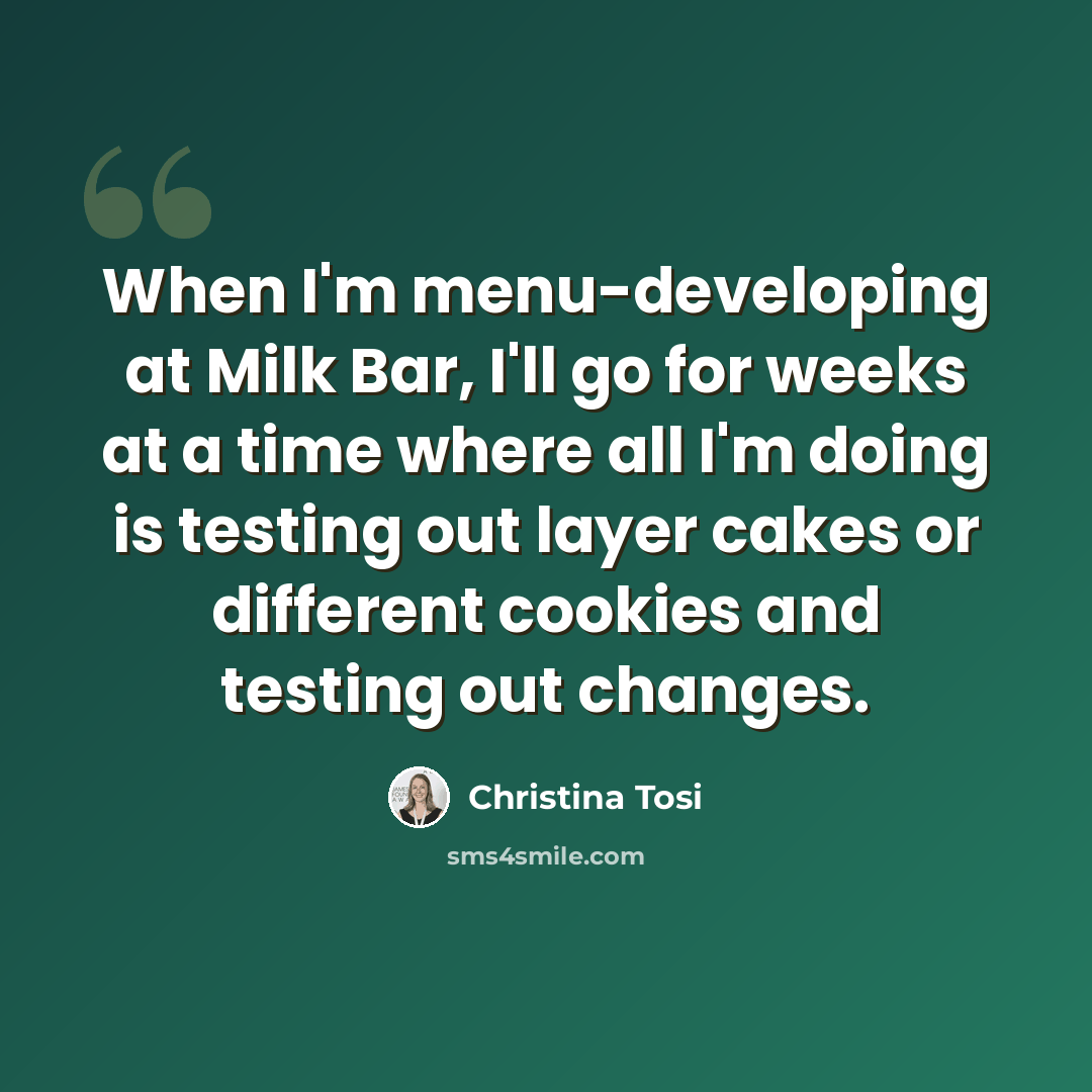 “When I'm menu-developing at Milk Bar, I'll go for weeks at a time where all I'm doing is testing out layer cakes or different cookies and testing out changes.” quote by Christina Tosi