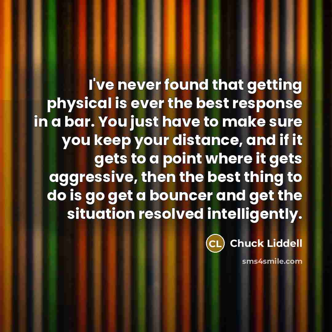 “I've never found that getting physical is ever the best response in a bar. You just have to make sure you keep your distance, and if it gets to a point where it gets aggressive, then the best thing to do is go get a bouncer and get the situation resolved intelligently.” quote by Chuck Liddell