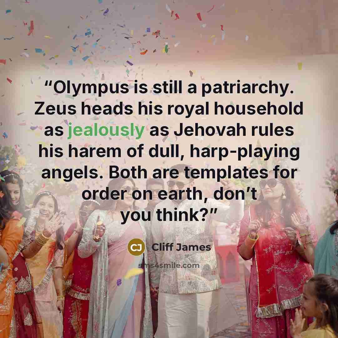 “Olympus is still a patriarchy. Zeus heads his royal household as jealously as Jehovah rules his harem of dull, harp-playing angels. Both are templates for order on earth, don’t you think?” quote by Cliff James