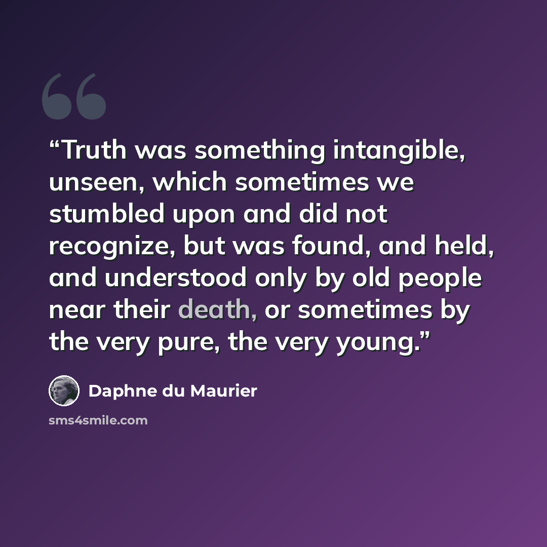 “Truth was something intangible, unseen, which sometimes we stumbled upon and did not recognize, but was found, and held, and understood only by old people near their death, or sometimes by the very pure, the very young.” quote by Daphne du Maurier