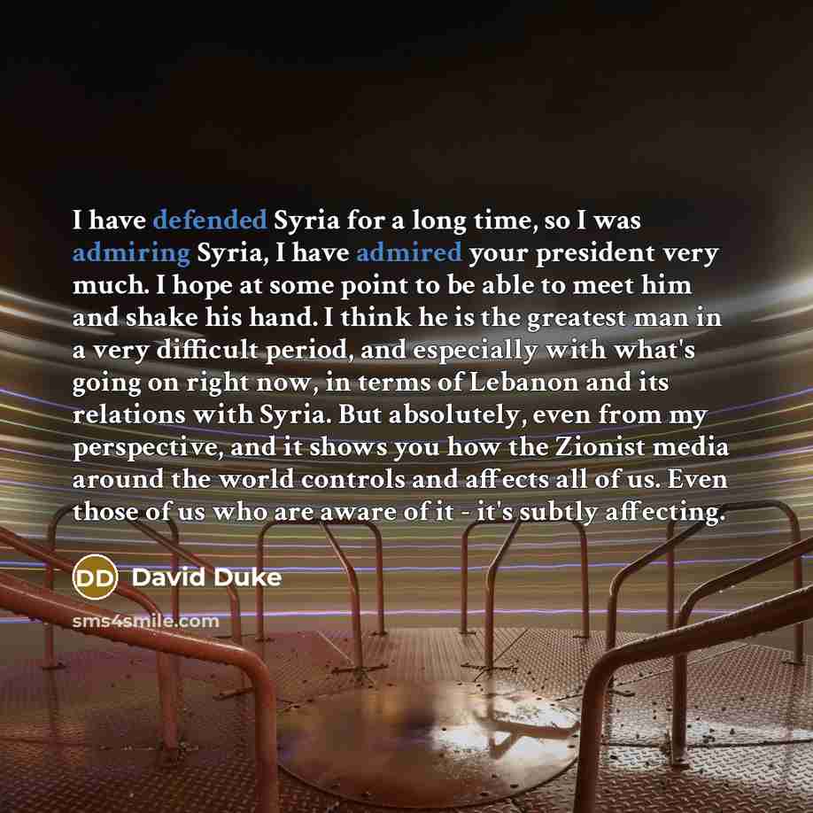 “I have defended Syria for a long time, so I was admiring Syria, I have admired your president very much. I hope at some point to be able to meet him and shake his hand. I think he is the greatest man in a very difficult period, and especially with what's going on right now, in terms of Lebanon and…” quote by David Duke