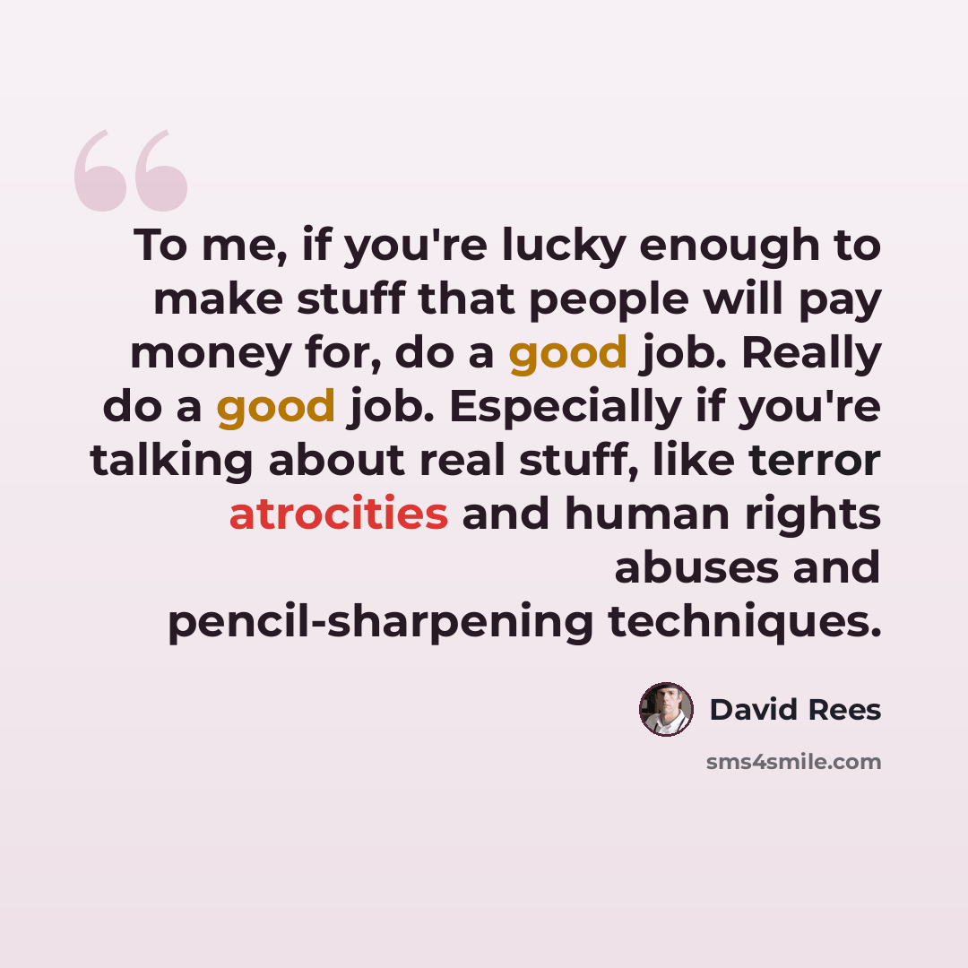 “To me, if you're lucky enough to make stuff that people will pay money for, do a good job. Really do a good job. Especially if you're talking about real stuff, like terror atrocities and human rights abuses and pencil-sharpening techniques.” quote by David Rees