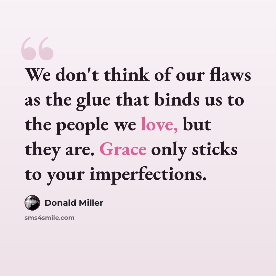 “We don't think of our flaws as the glue that binds us to the people we love, but they are. Grace only sticks to your imperfections.” quote by Donald Miller