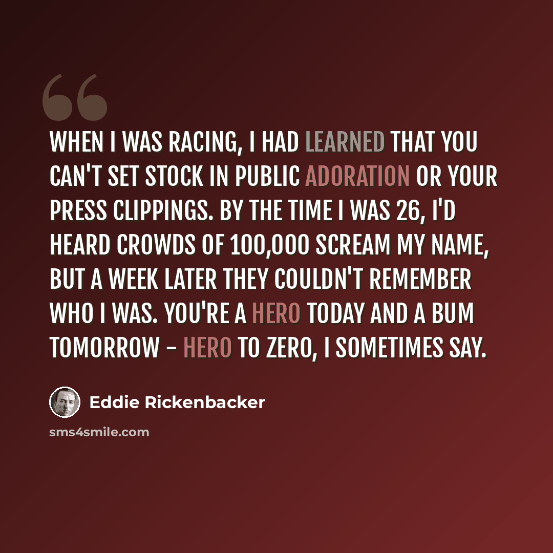 “When I was racing, I had learned that you can't set stock in public adoration or your press clippings. By the time I was 26, I'd heard crowds of 100,000 scream my name, but a week later they couldn't remember who I was. You're a hero today and a bum tomorrow - hero to zero, I sometimes say.” quote by Eddie Rickenbacker