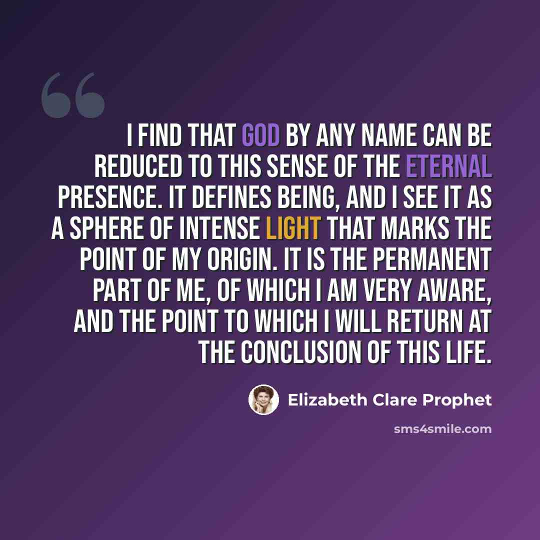 “I find that God by any name can be reduced to this sense of the eternal Presence. It defines being, and I see it as a sphere of intense light that marks the point of my origin. It is the permanent part of me, of which I am very aware, and the point to which I will return at the conclusion of this…” quote by Elizabeth Clare Prophet