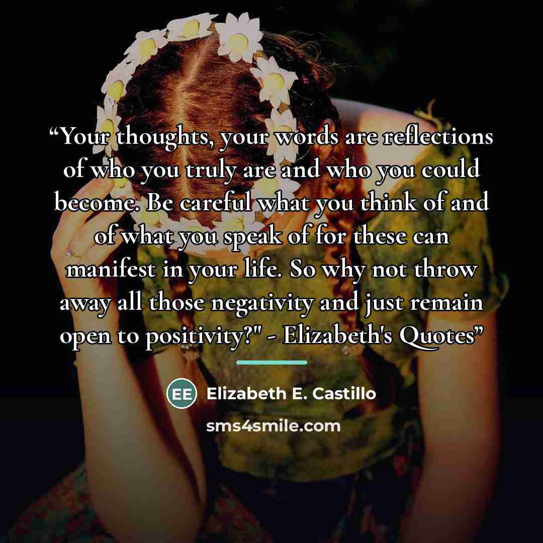 “Your thoughts, your words are reflections of who you truly are and who you could become. Be careful what you think of and of what you speak of for these can manifest in your life. So why not throw away all those negativity and just remain open to positivity?" - Elizabeth's Quotes” quote by Elizabeth E. Castillo