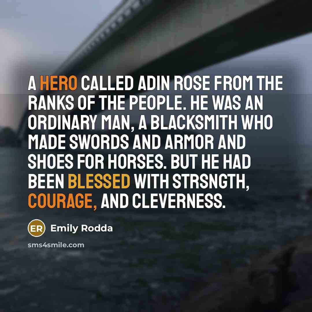 “A hero called Adin rose from the ranks of the people. He was an ordinary man, a blacksmith who made swords and armor and shoes for horses. But he had been blessed with strsngth, courage, and cleverness.” quote by Emily Rodda