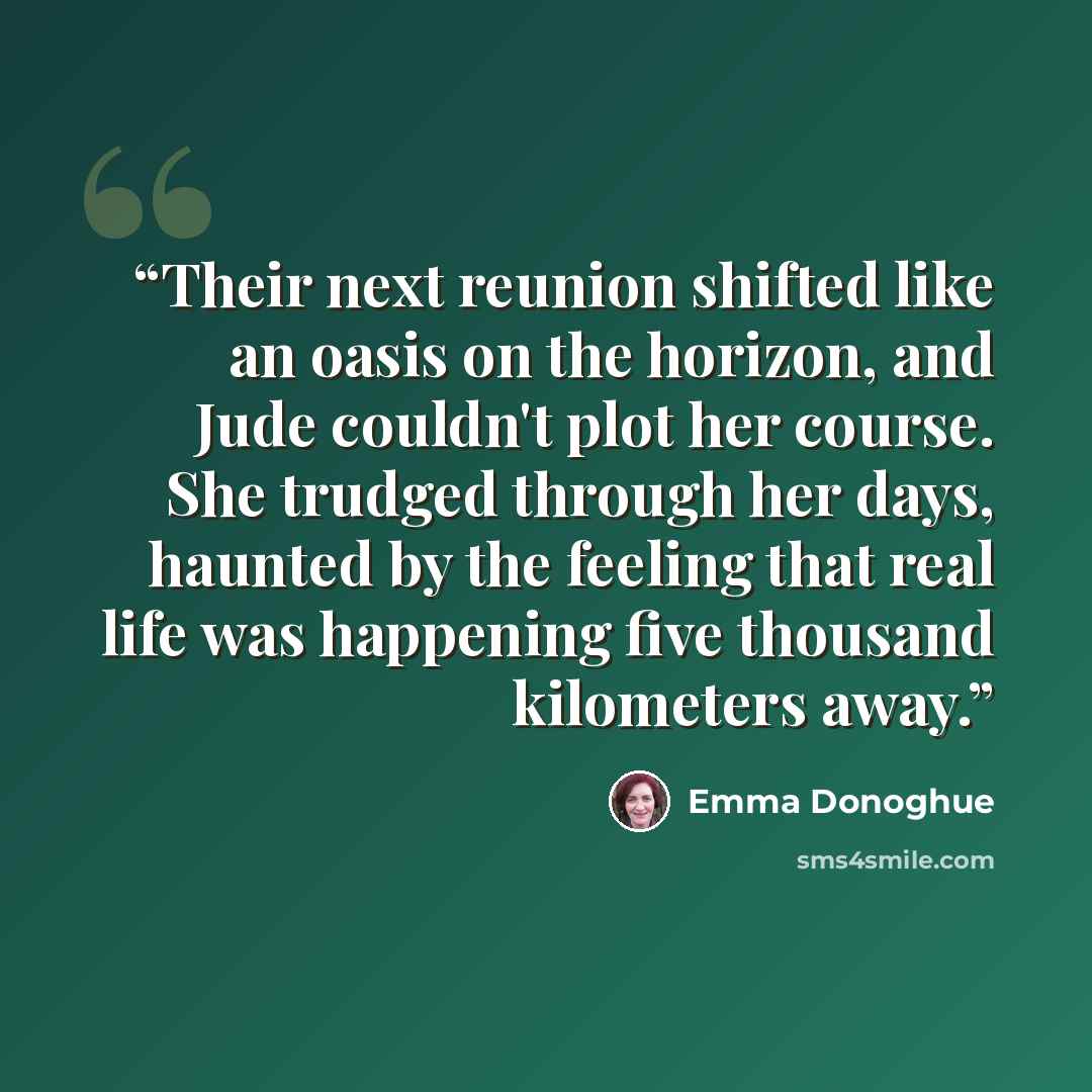 “Their next reunion shifted like an oasis on the horizon, and Jude couldn't plot her course. She trudged through her days, haunted by the feeling that real life was happening five thousand kilometers away.” quote by Emma Donoghue
