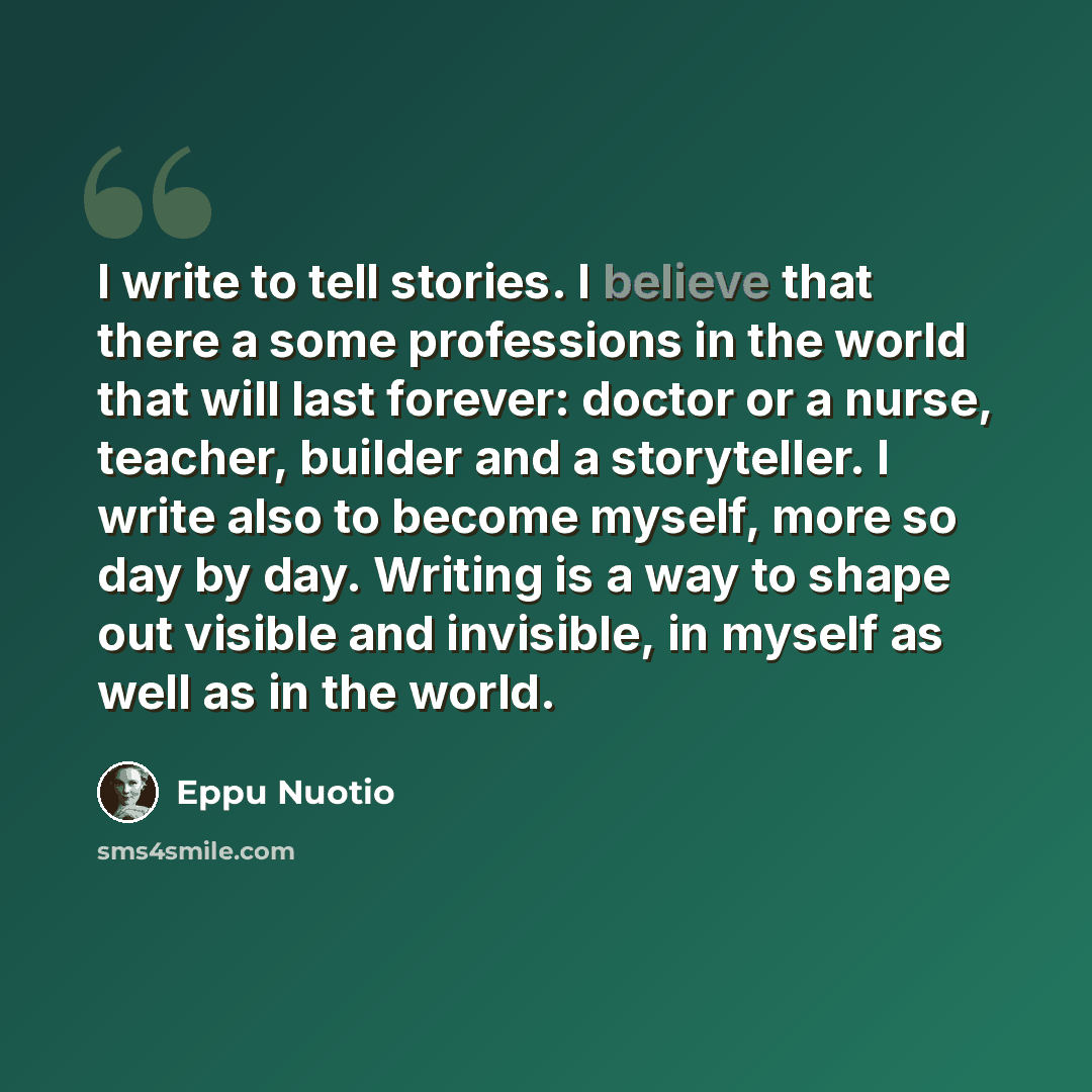 “I write to tell stories. I believe that there a some professions in the world that will last forever: doctor or a nurse, teacher, builder and a storyteller. I write also to become myself, more so day by day. Writing is a way to shape out visible and invisible, in myself as well as in the world.” quote by Eppu Nuotio
