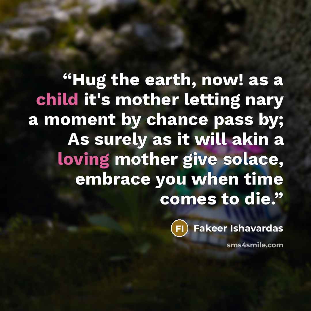 “Hug the earth, now! as a child it's mother letting nary a moment by chance pass by; As surely as it will akin a loving mother give solace, embrace you when time comes to die.” quote by Fakeer Ishavardas