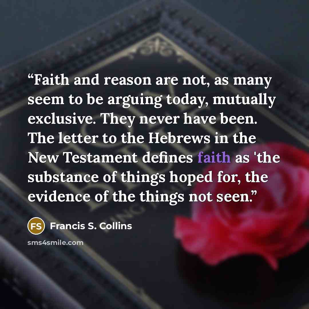 “Faith and reason are not, as many seem to be arguing today, mutually exclusive. They never have been. The letter to the Hebrews in the New Testament defines faith as 'the substance of things hoped for, the evidence of the things not seen.” quote by Francis S. Collins