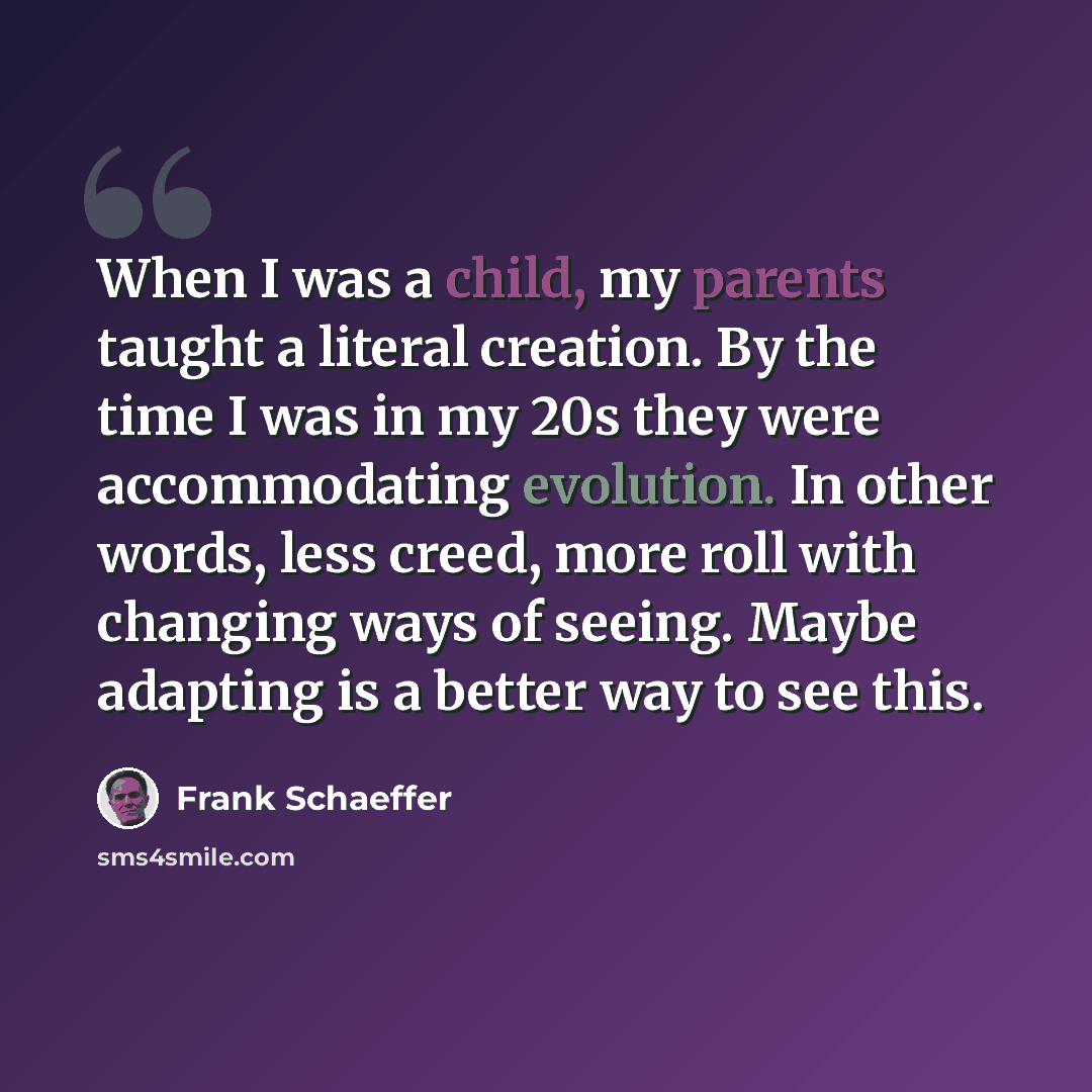 “When I was a child, my parents taught a literal creation. By the time I was in my 20s they were accommodating evolution. In other words, less creed, more roll with changing ways of seeing. Maybe adapting is a better way to see this.” quote by Frank Schaeffer