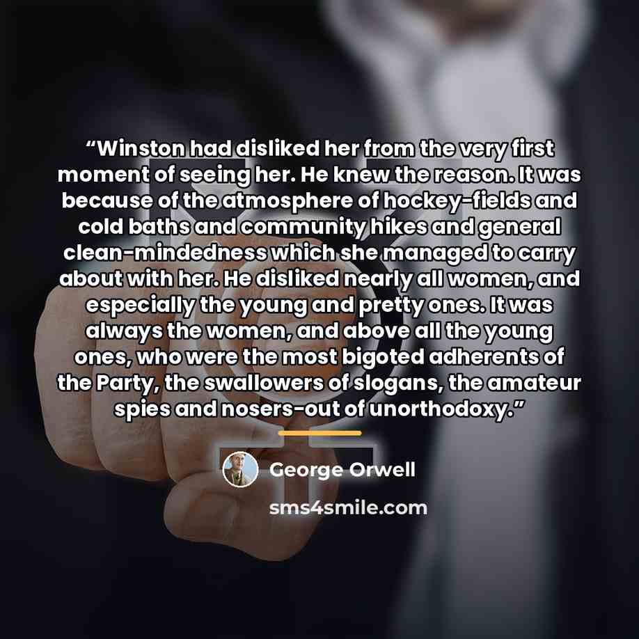 “Winston had disliked her from the very first moment of seeing her. He knew the reason. It was because of the atmosphere of hockey−fields and cold baths and community hikes and general clean−mindedness which she managed to carry about with her. He disliked nearly all women, and especially the young…” quote by George Orwell