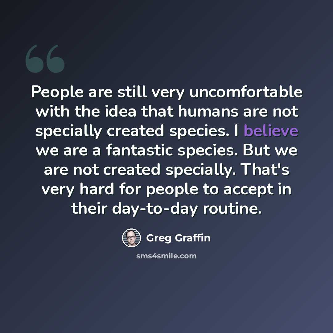 “People are still very uncomfortable with the idea that humans are not specially created species. I believe we are a fantastic species. But we are not created specially. That's very hard for people to accept in their day-to-day routine.” quote by Greg Graffin