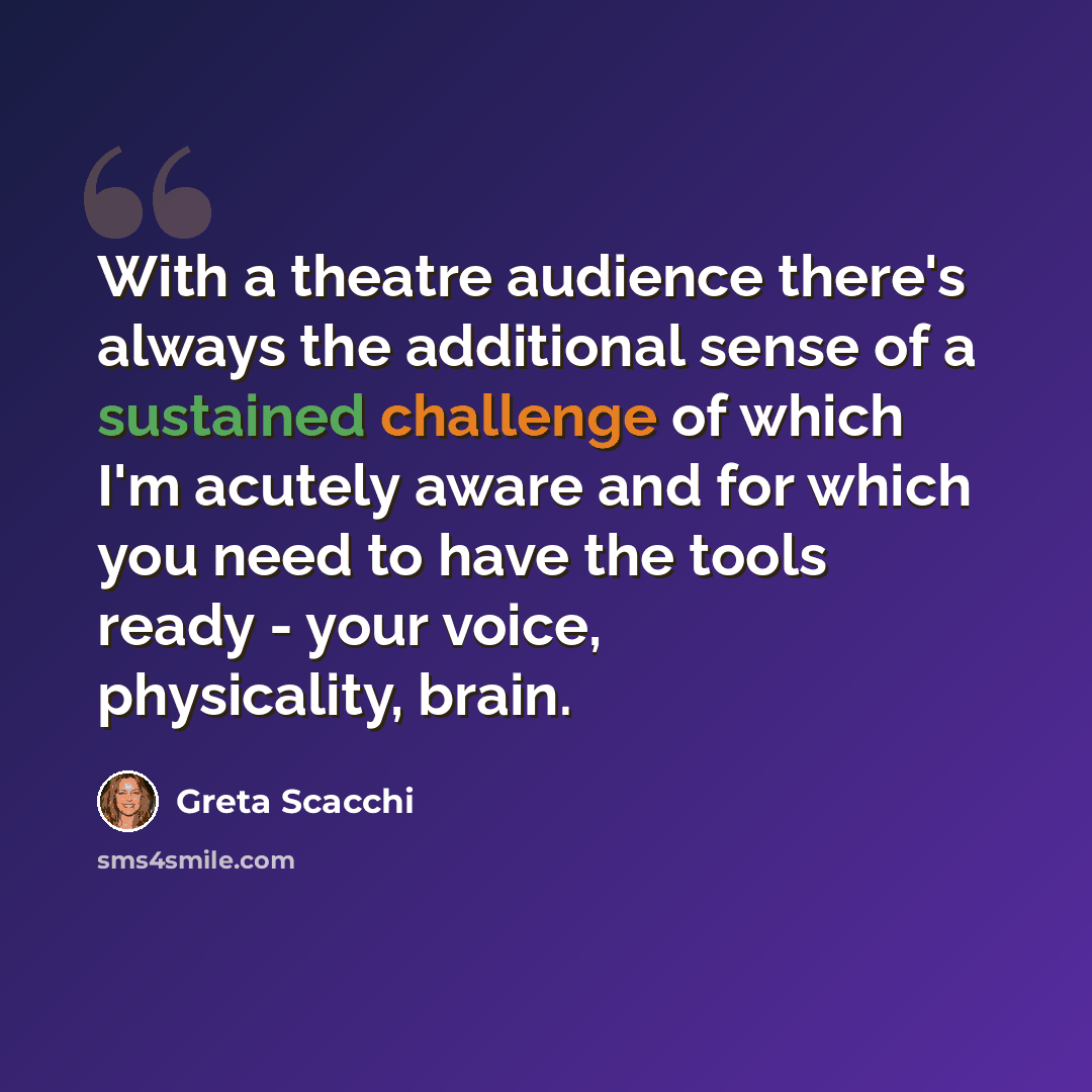 “With a theatre audience there's always the additional sense of a sustained challenge of which I'm acutely aware and for which you need to have the tools ready - your voice, physicality, brain.” quote by Greta Scacchi