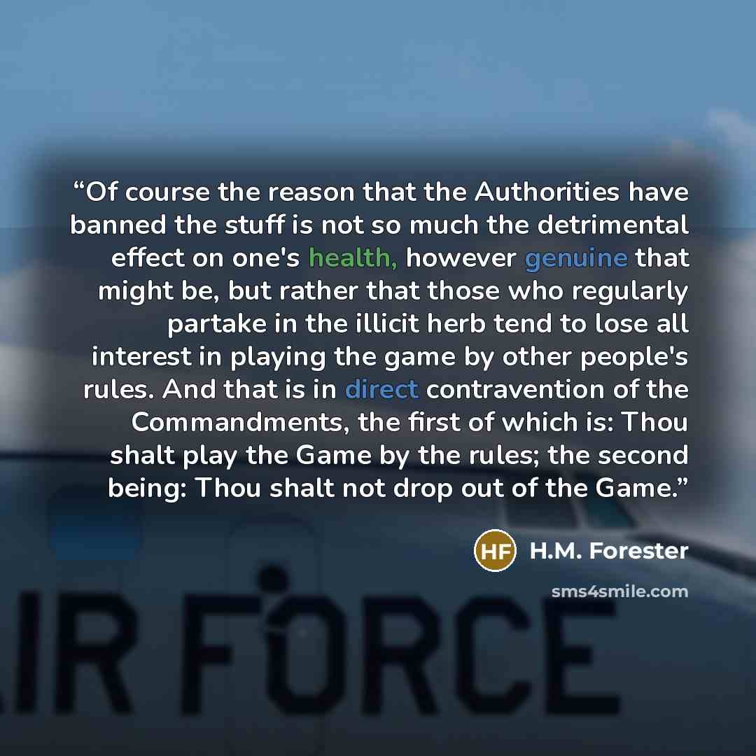 “Of course the reason that the Authorities have banned the stuff is not so much the detrimental effect on one's health, however genuine that might be, but rather that those who regularly partake in the illicit herb tend to lose all interest in playing the game by other people's rules. And that is…” quote by H.M. Forester