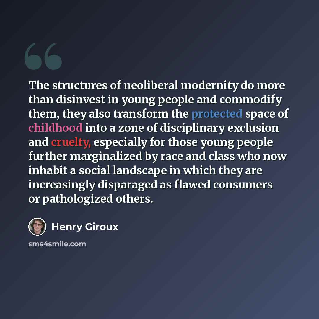 “The structures of neoliberal modernity do more than disinvest in young people and commodify them, they also transform the protected space of childhood into a zone of disciplinary exclusion and cruelty, especially for those young people further marginalized by race and class who now inhabit a…” quote by Henry Giroux
