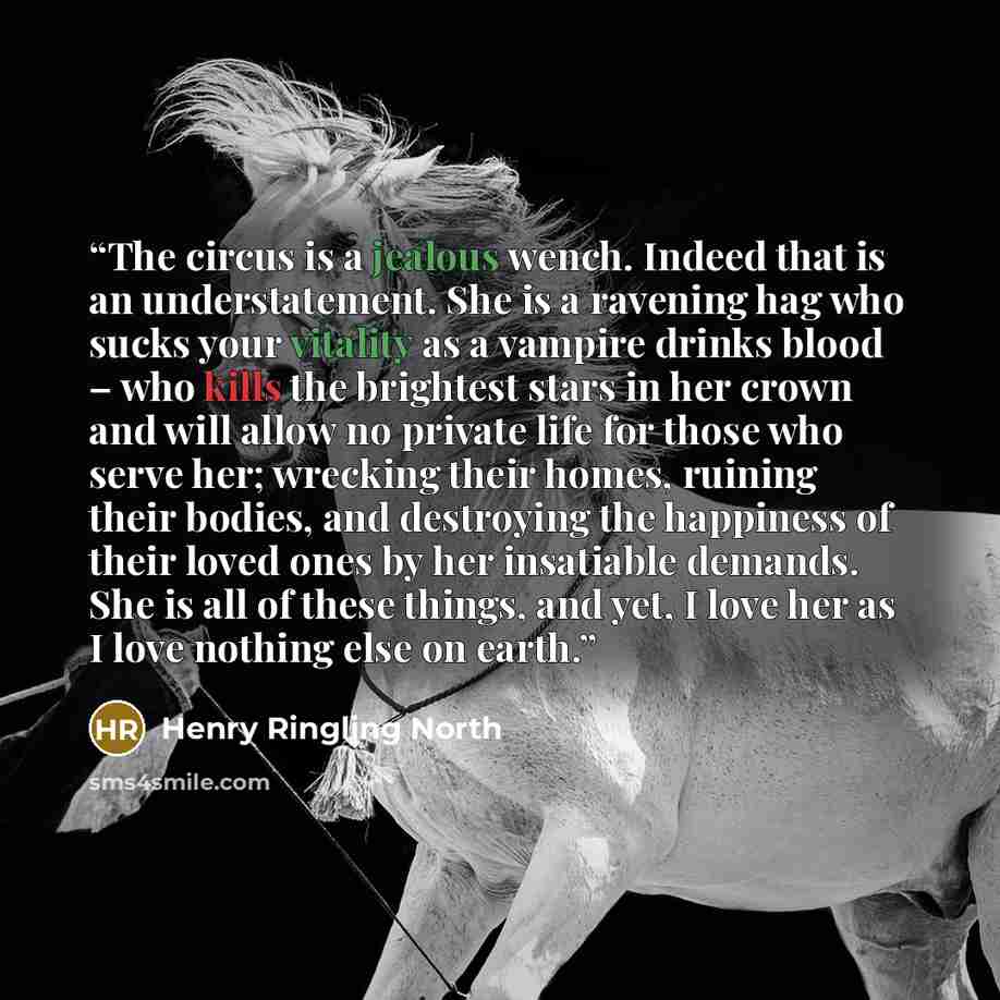 “The circus is a jealous wench. Indeed that is an understatement. She is a ravening hag who sucks your vitality as a vampire drinks blood – who kills the brightest stars in her crown and will allow no private life for those who serve her; wrecking their homes, ruining their bodies, and destroying…” quote by Henry Ringling North