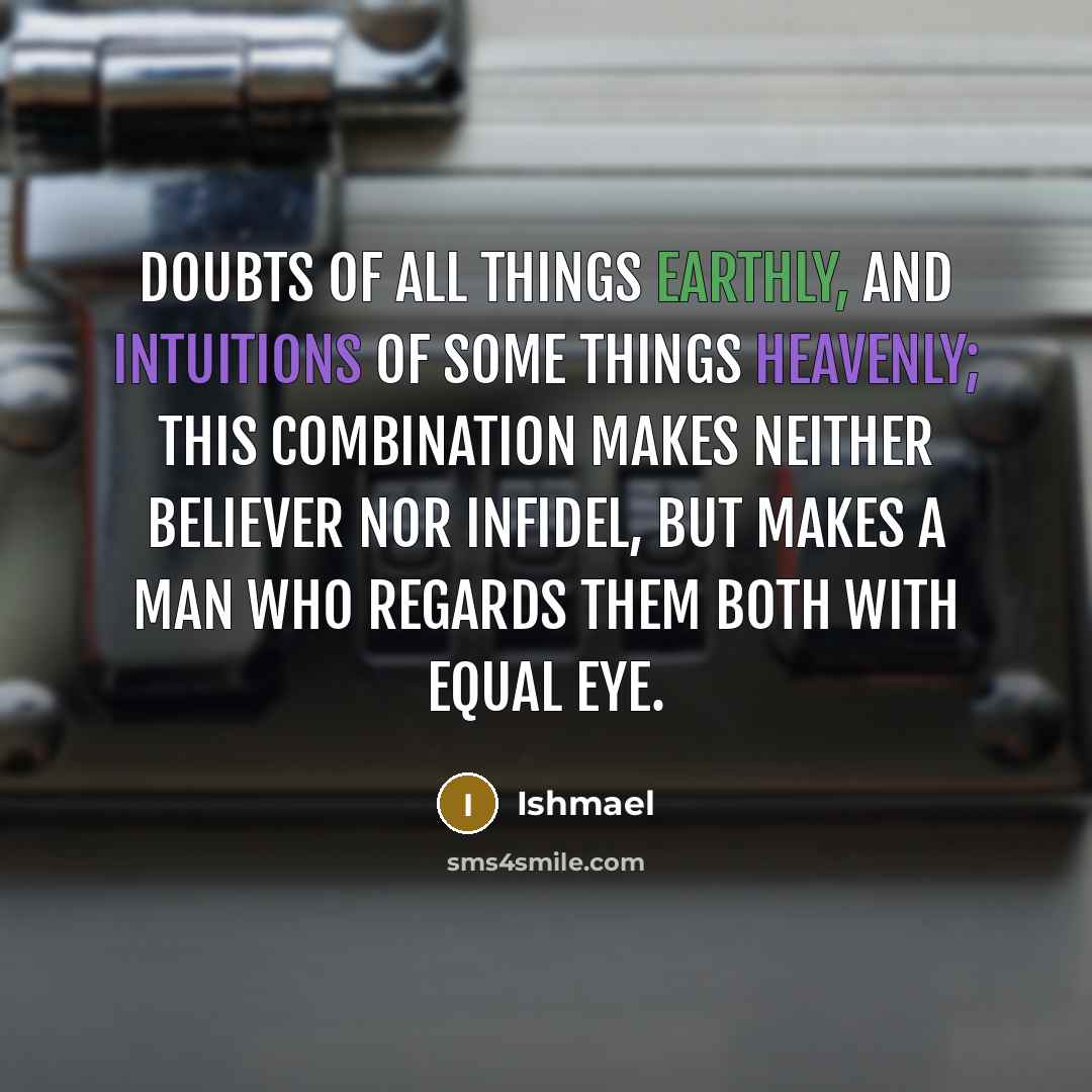 “Doubts of all things earthly, and intuitions of some things heavenly; this combination makes neither believer nor infidel, but makes a man who regards them both with equal eye.” quote by Ishmael