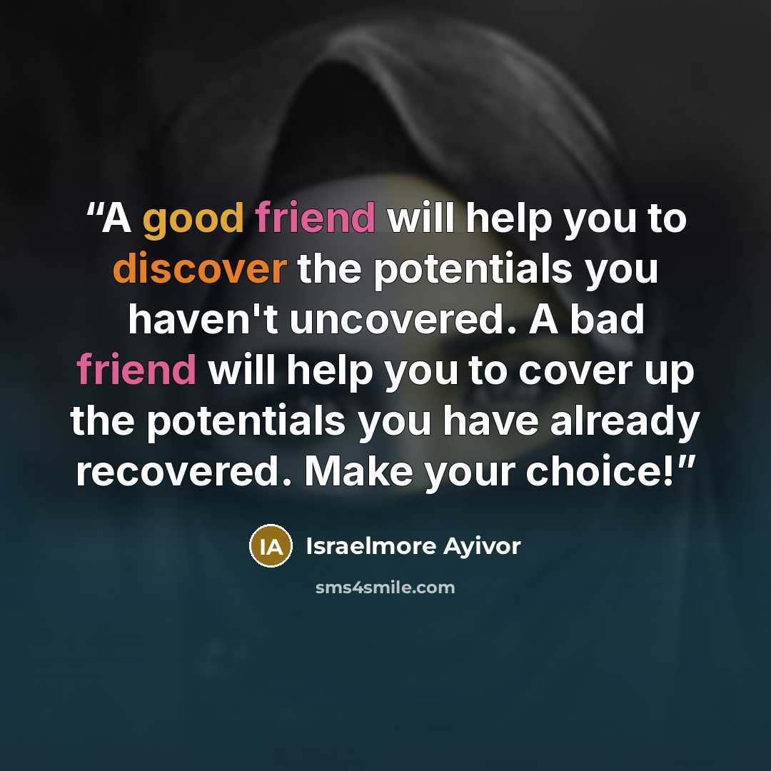 “A good friend will help you to discover the potentials you haven't uncovered. A bad friend will help you to cover up the potentials you have already recovered. Make your choice!” quote by Israelmore Ayivor