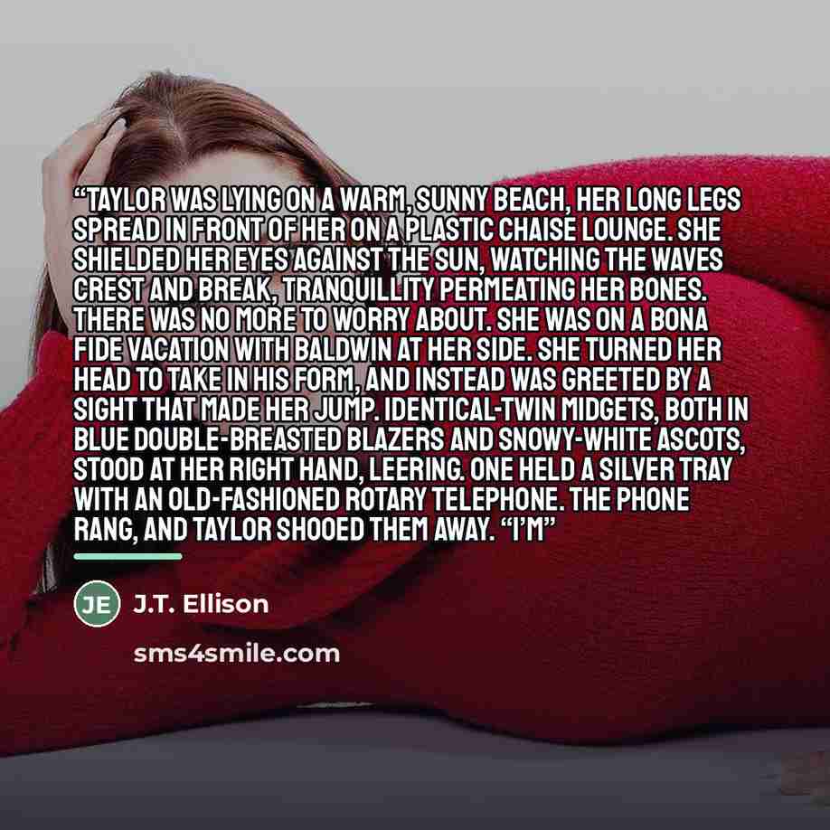 “Taylor was lying on a warm, sunny beach, her long legs spread in front of her on a plastic chaise lounge. She shielded her eyes against the sun, watching the waves crest and break, tranquillity permeating her bones. There was no more to worry about. She was on a bona fide vacation with Baldwin at…” quote by J.T. Ellison