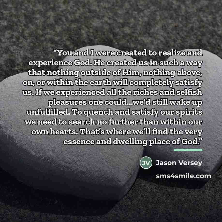 “You and I were created to realize and experience God. He created us in such a way that nothing outside of Him, nothing above, on, or within the earth will completely satisfy us. If we experienced all the riches and selfish pleasures one could...we'd still wake up unfulfilled. To quench and satisfy…” quote by Jason Versey