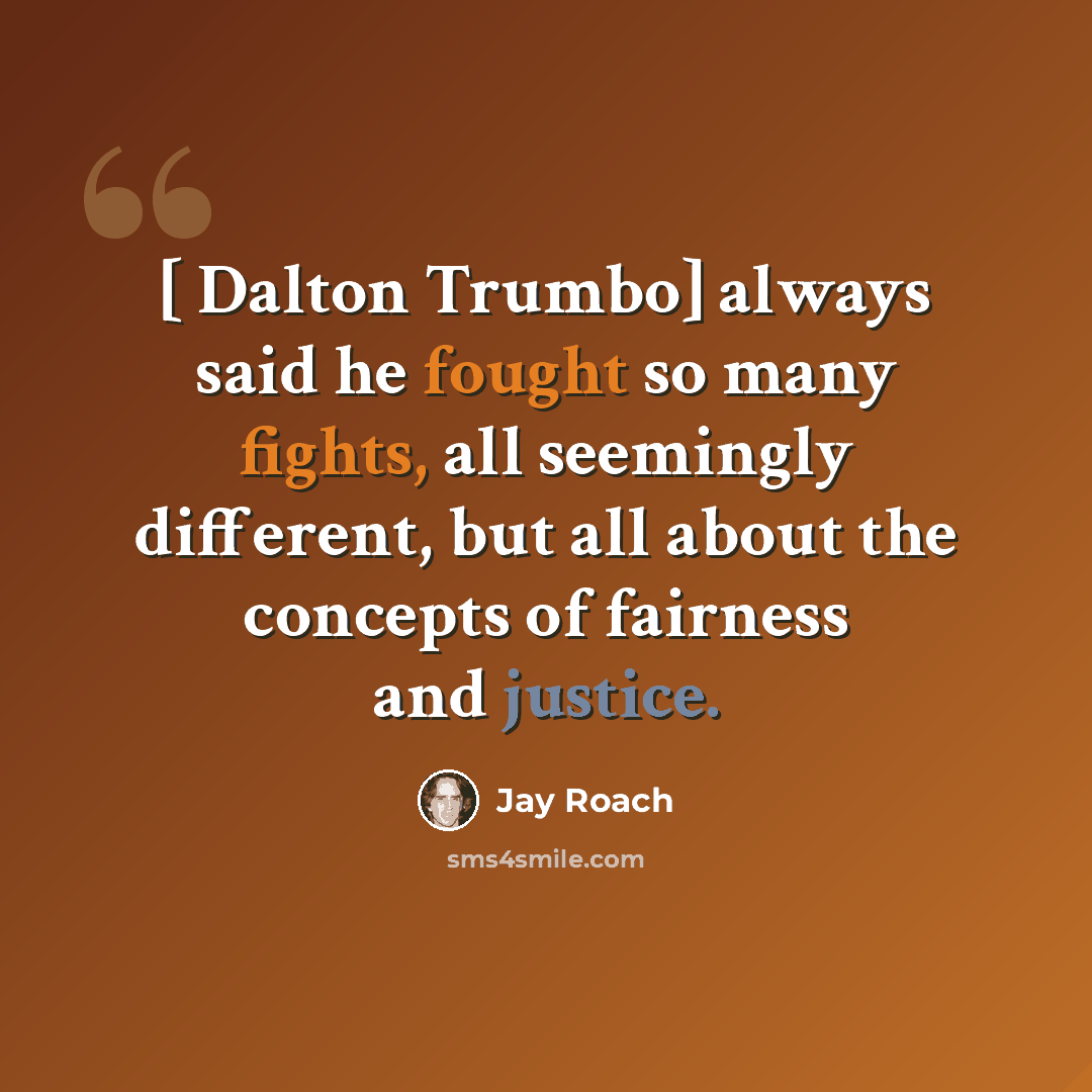 “[ Dalton Trumbo] always said he fought so many fights, all seemingly different, but all about the concepts of fairness and justice.” quote by Jay Roach