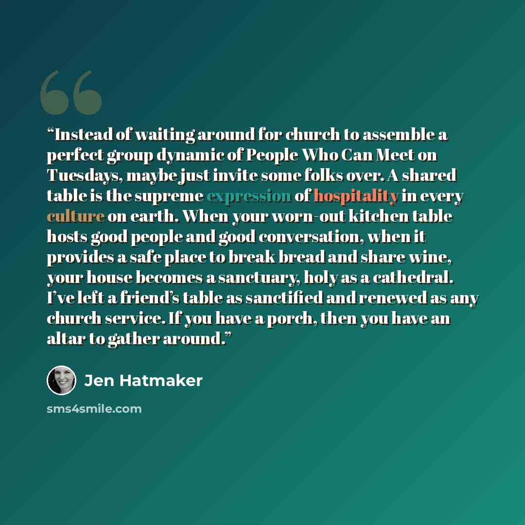 “Instead of waiting around for church to assemble a perfect group dynamic of People Who Can Meet on Tuesdays, maybe just invite some folks over. A shared table is the supreme expression of hospitality in every culture on earth. When your worn-out kitchen table hosts good people and good…” quote by Jen Hatmaker