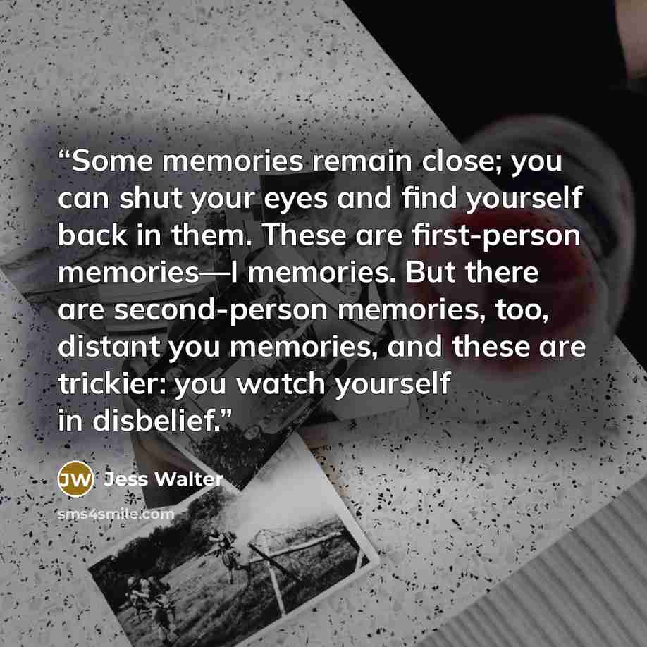 “Some memories remain close; you can shut your eyes and find yourself back in them. These are first-person memories—I memories. But there are second-person memories, too, distant you memories, and these are trickier: you watch yourself in disbelief.” quote by Jess Walter
