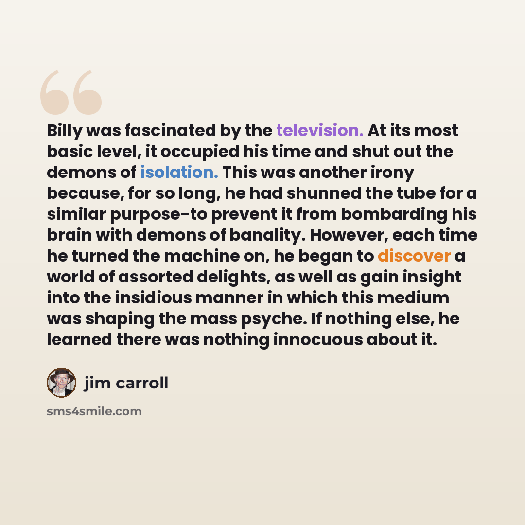 “Billy was fascinated by the television. At its most basic level, it occupied his time and shut out the demons of isolation. This was another irony because, for so long, he had shunned the tube for a similar purpose-to prevent it from bombarding his brain with demons of banality. However, each time…” quote by Jim Carroll