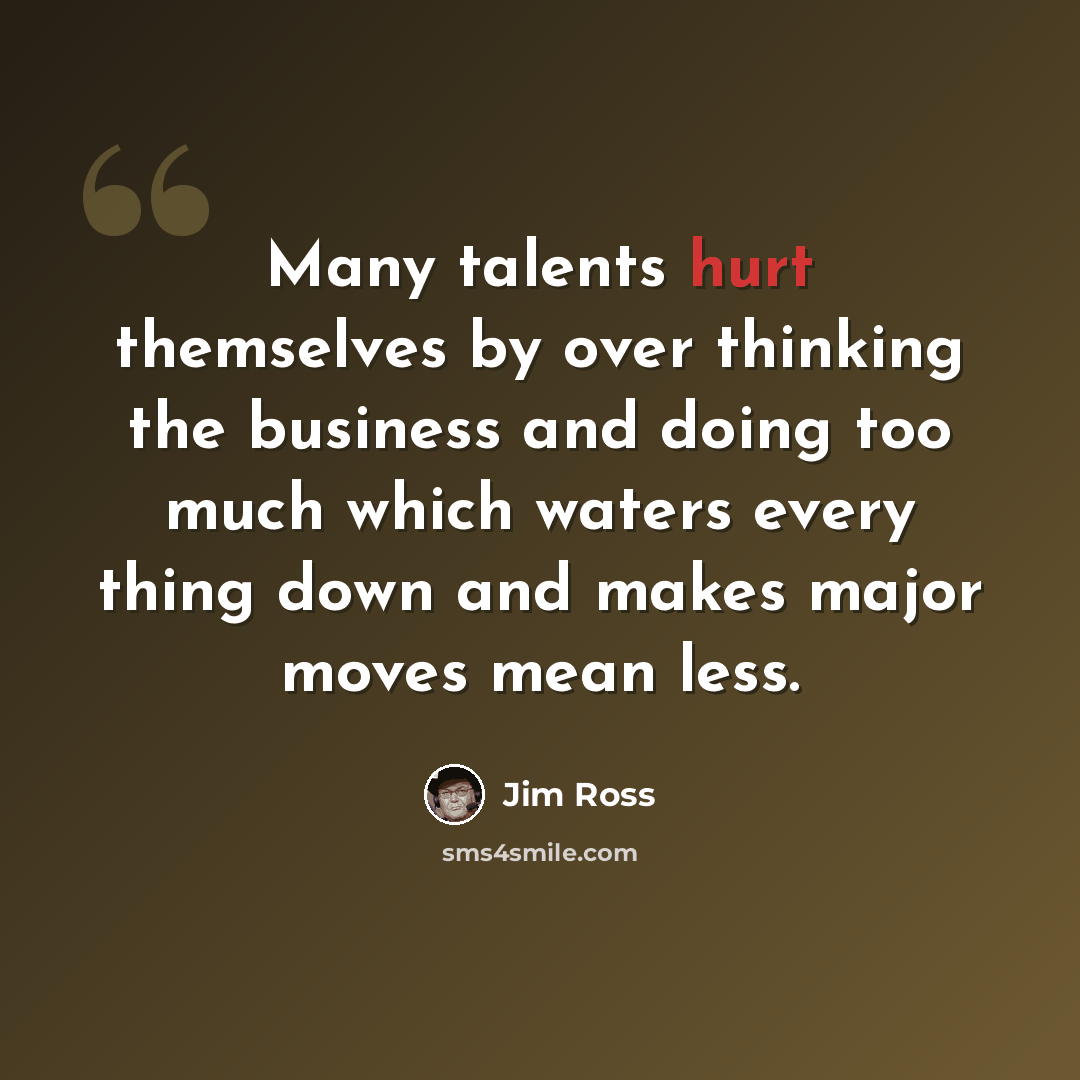 “Many talents hurt themselves by over thinking the business and doing too much which waters every thing down and makes major moves mean less.” quote by Jim Ross