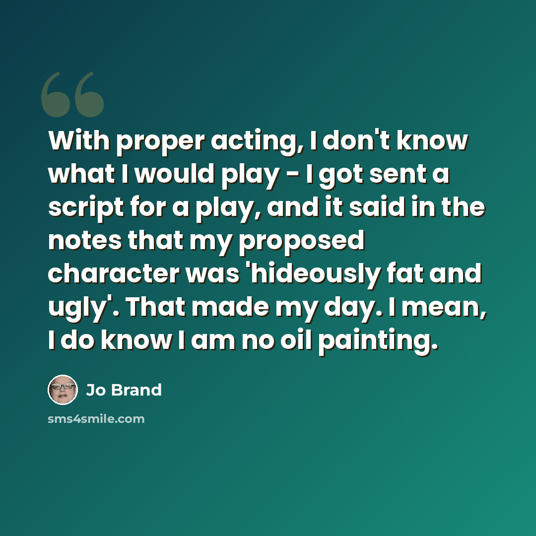 “With proper acting, I don't know what I would play - I got sent a script for a play, and it said in the notes that my proposed character was 'hideously fat and ugly'. That made my day. I mean, I do know I am no oil painting.” quote by Jo Brand