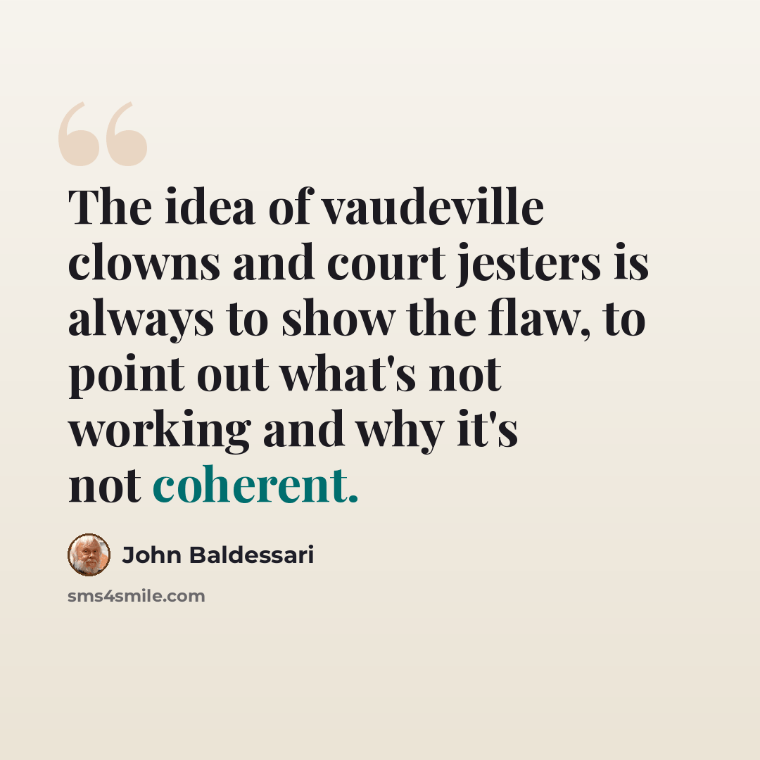 “The idea of vaudeville clowns and court jesters is always to show the flaw, to point out what's not working and why it's not coherent.” quote by John Baldessari