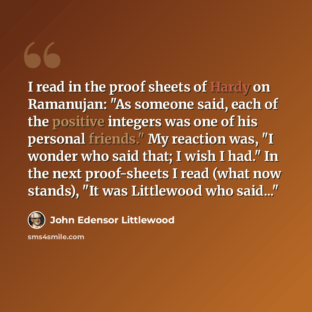 “I read in the proof sheets of Hardy on Ramanujan: "As someone said, each of the positive integers was one of his personal friends." My reaction was, "I wonder who said that; I wish I had." In the next proof-sheets I read (what now stands), "It was Littlewood who said..."” quote by John Edensor Littlewood