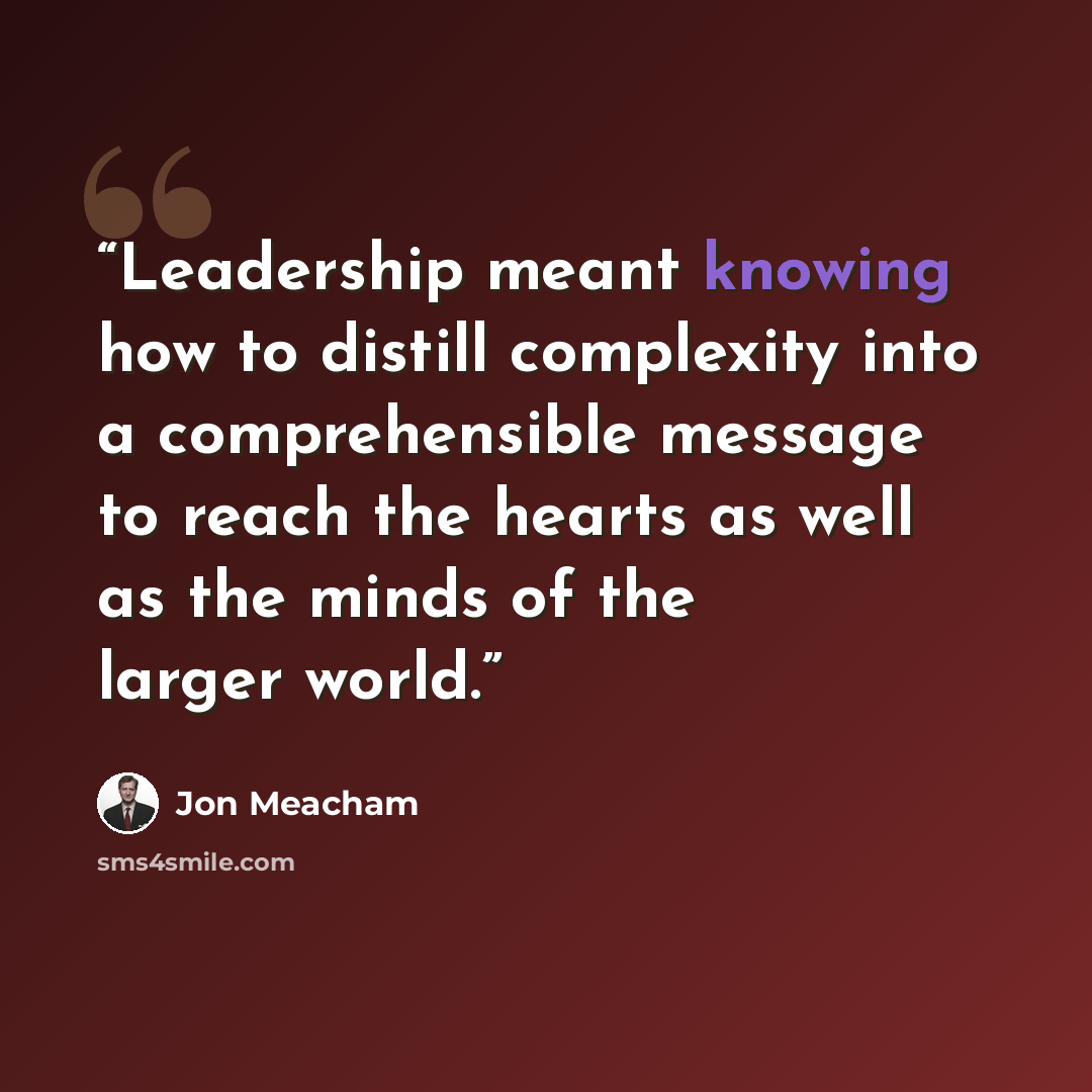 “Leadership meant knowing how to distill complexity into a comprehensible message to reach the hearts as well as the minds of the larger world.” quote by Jon Meacham