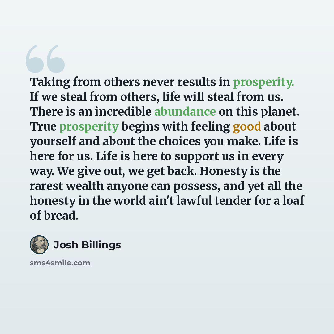 “Taking from others never results in prosperity. If we steal from others, life will steal from us. There is an incredible abundance on this planet. True prosperity begins with feeling good about yourself and about the choices you make. Life is here for us. Life is here to support us in every way…” quote by Josh Billings