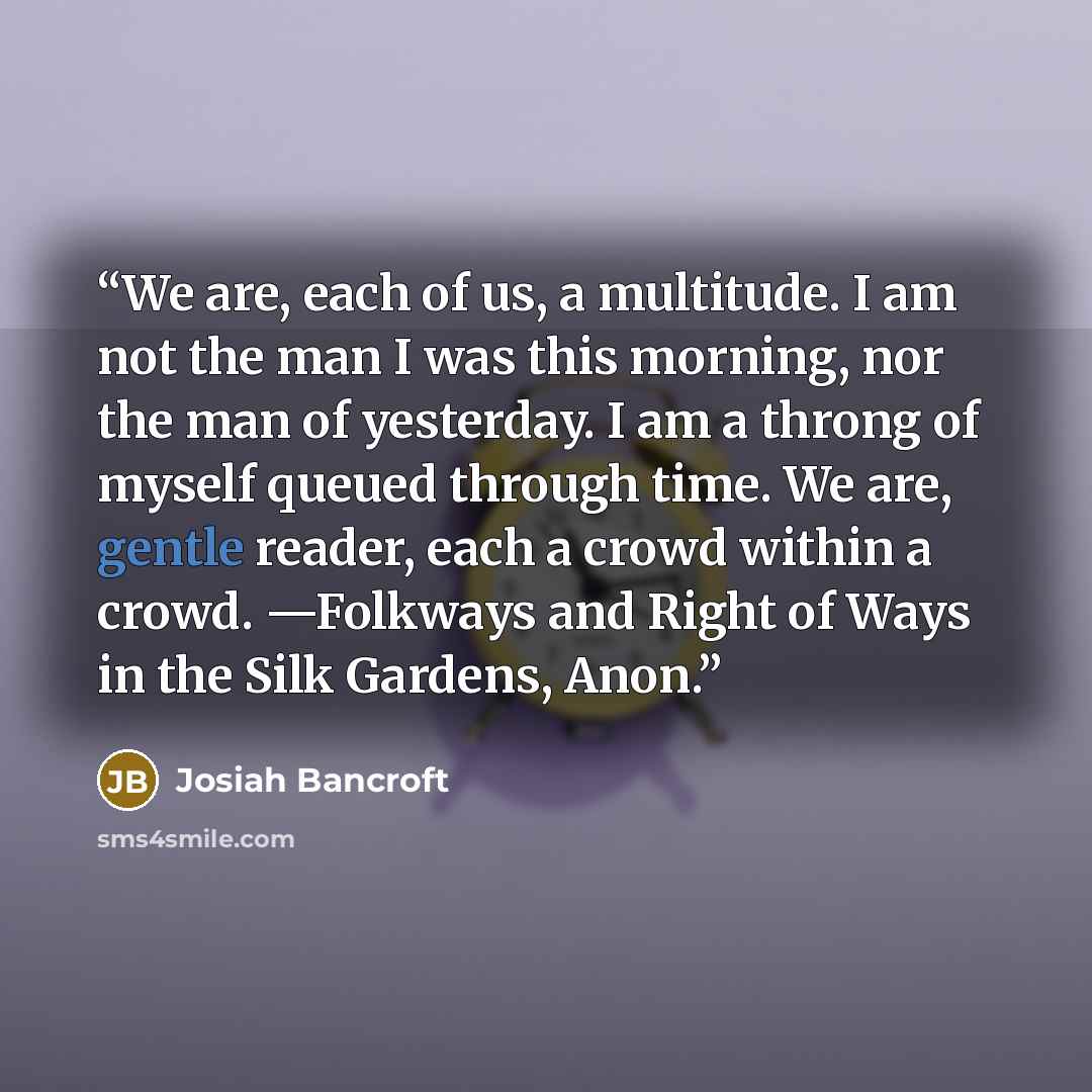 “We are, each of us, a multitude. I am not the man I was this morning, nor the man of yesterday. I am a throng of myself queued through time. We are, gentle reader, each a crowd within a crowd. —Folkways and Right of Ways in the Silk Gardens, Anon.” quote by Josiah Bancroft