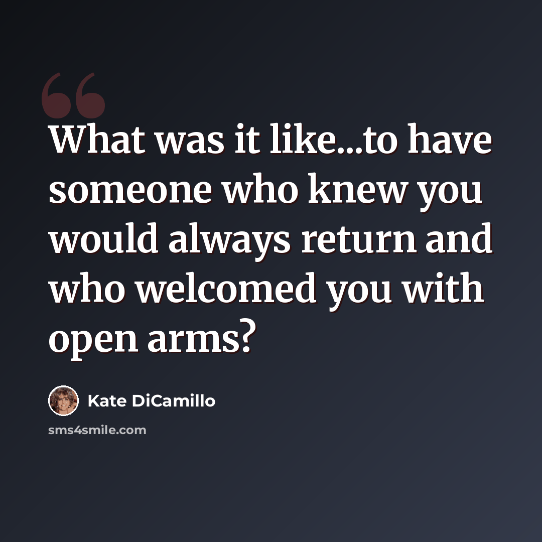 “What was it like...to have someone who knew you would always return and who welcomed you with open arms?” quote by Kate DiCamillo