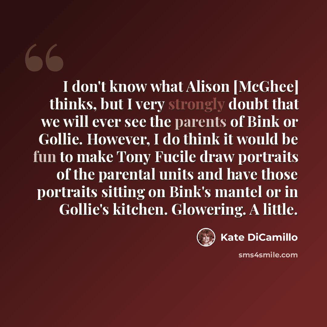 “I don't know what Alison [McGhee] thinks, but I very strongly doubt that we will ever see the parents of Bink or Gollie. However, I do think it would be fun to make Tony Fucile draw portraits of the parental units and have those portraits sitting on Bink's mantel or in Gollie's kitchen. Glowering…” quote by Kate DiCamillo