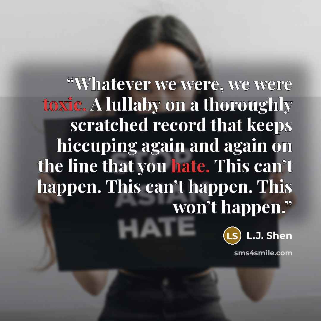 “Whatever we were, we were toxic. A lullaby on a thoroughly scratched record that keeps hiccuping again and again on the line that you hate. This can’t happen. This can’t happen. This won’t happen.” quote by L.J. Shen