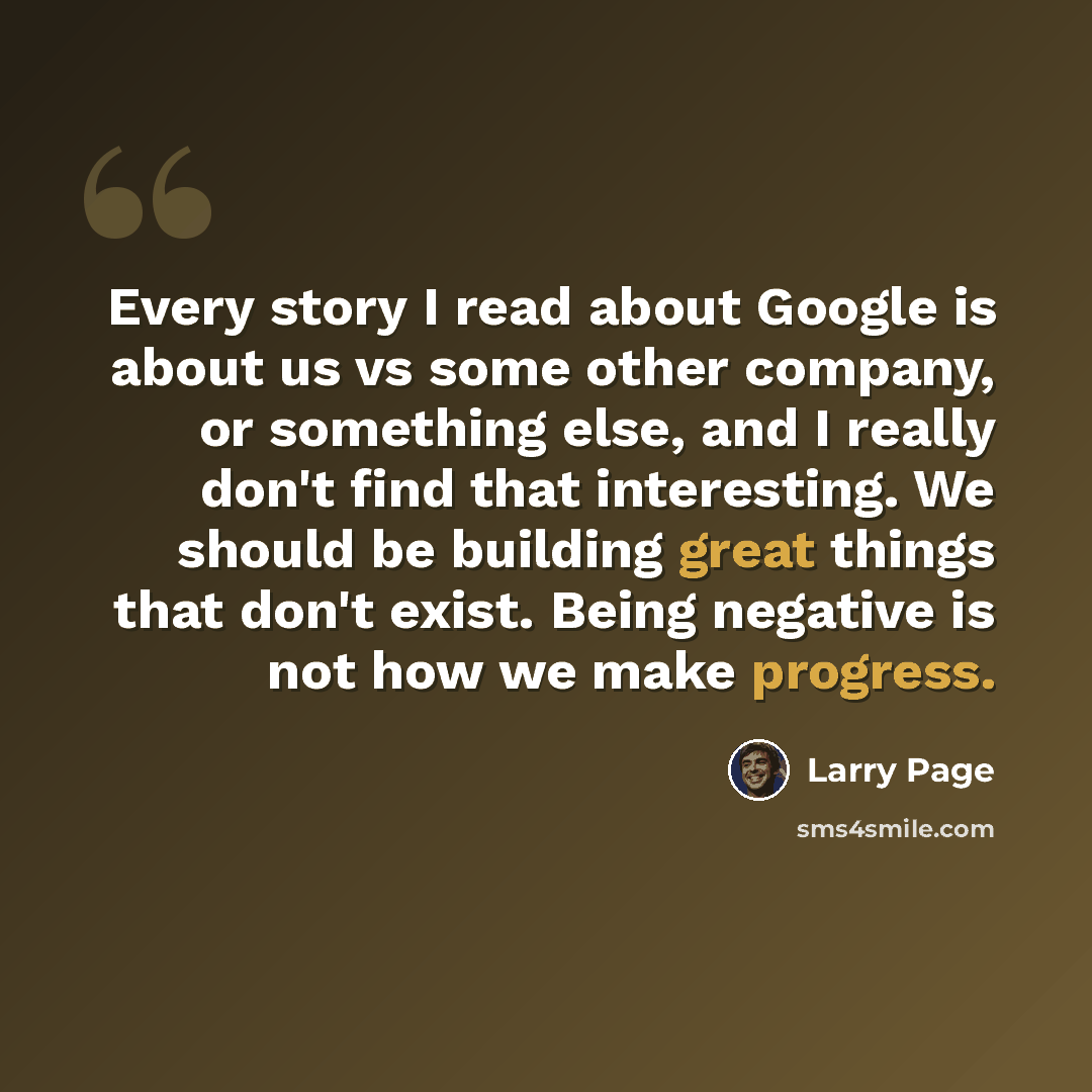 “Every story I read about Google is about us vs some other company, or something else, and I really don't find that interesting. We should be building great things that don't exist. Being negative is not how we make progress.” quote by Larry Page