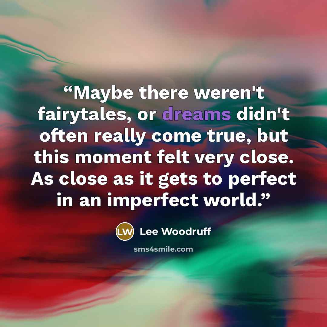“Maybe there weren't fairytales, or dreams didn't often really come true, but this moment felt very close. As close as it gets to perfect in an imperfect world.” quote by Lee Woodruff