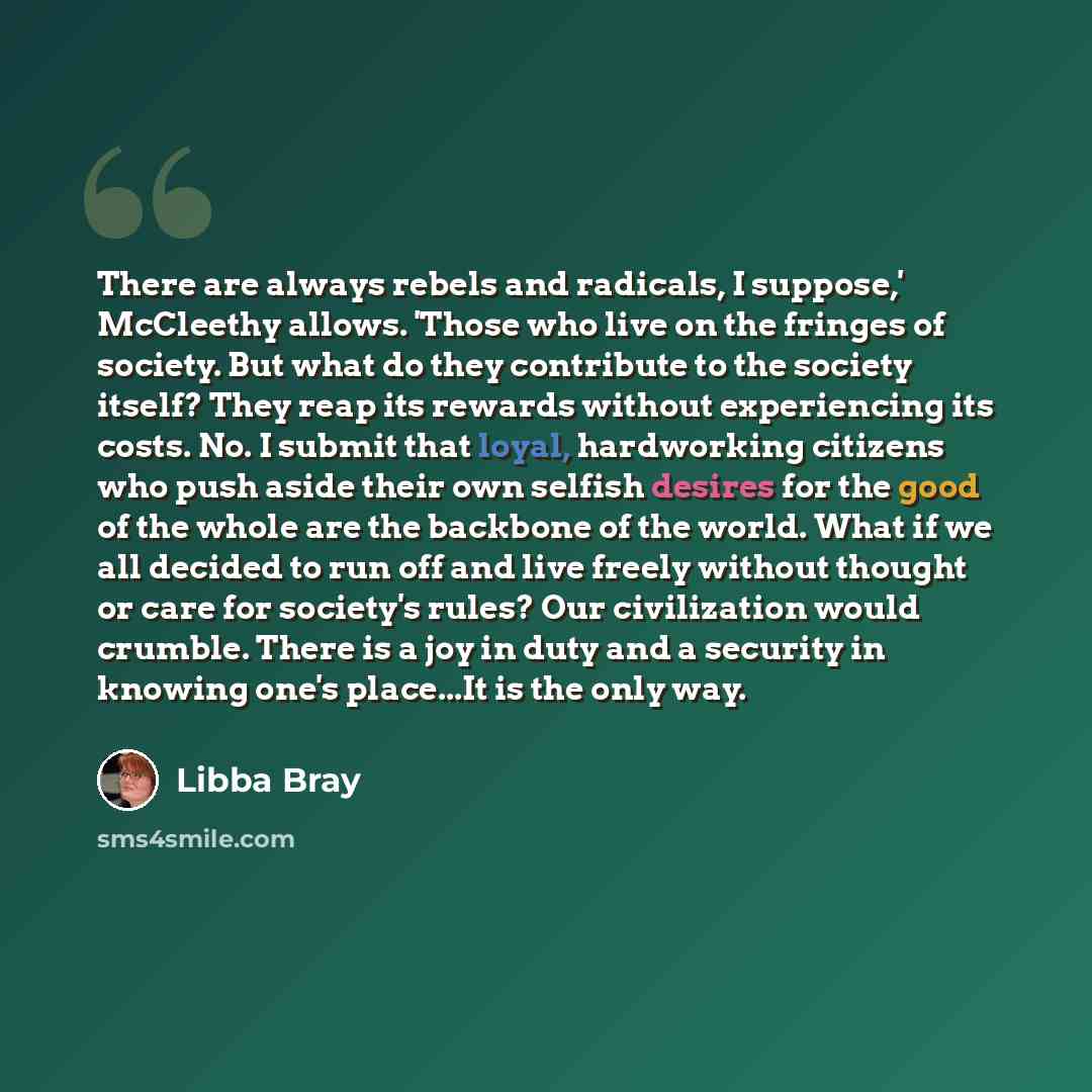 “There are always rebels and radicals, I suppose,' McCleethy allows. 'Those who live on the fringes of society. But what do they contribute to the society itself? They reap its rewards without experiencing its costs. No. I submit that loyal, hardworking citizens who push aside their own selfish…” quote by Libba Bray