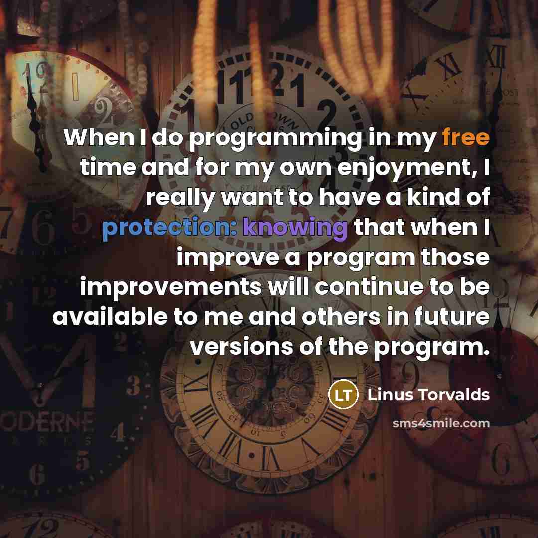 “When I do programming in my free time and for my own enjoyment, I really want to have a kind of protection: knowing that when I improve a program those improvements will continue to be available to me and others in future versions of the program.” quote by Linus Torvalds
