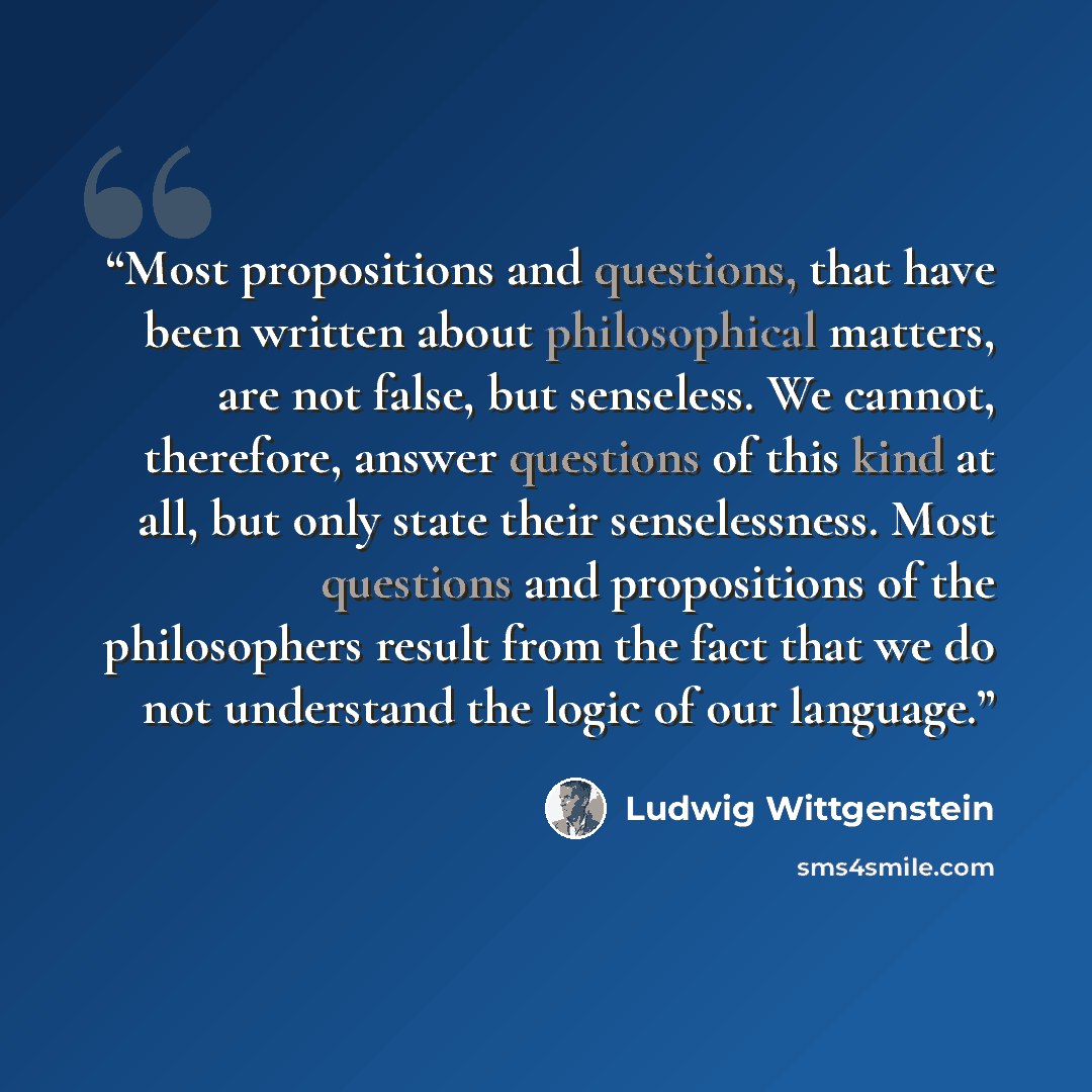 “Most propositions and questions, that have been written about philosophical matters, are not false, but senseless. We cannot, therefore, answer questions of this kind at all, but only state their senselessness. Most questions and propositions of the philosophers result from the fact that we do not…” quote by Ludwig Wittgenstein