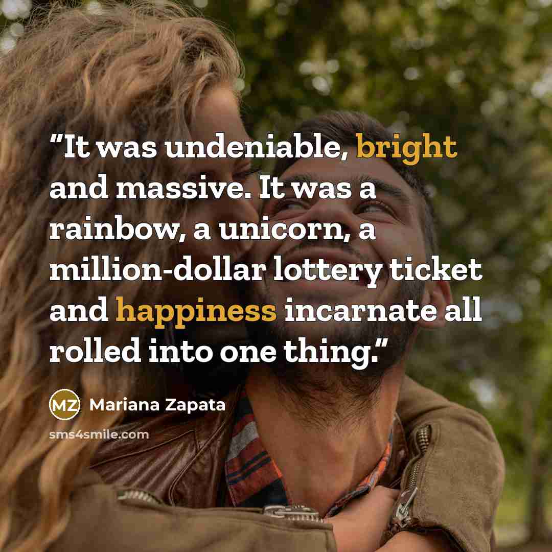 “It was undeniable, bright and massive. It was a rainbow, a unicorn, a million-dollar lottery ticket and happiness incarnate all rolled into one thing.” quote by Mariana Zapata
