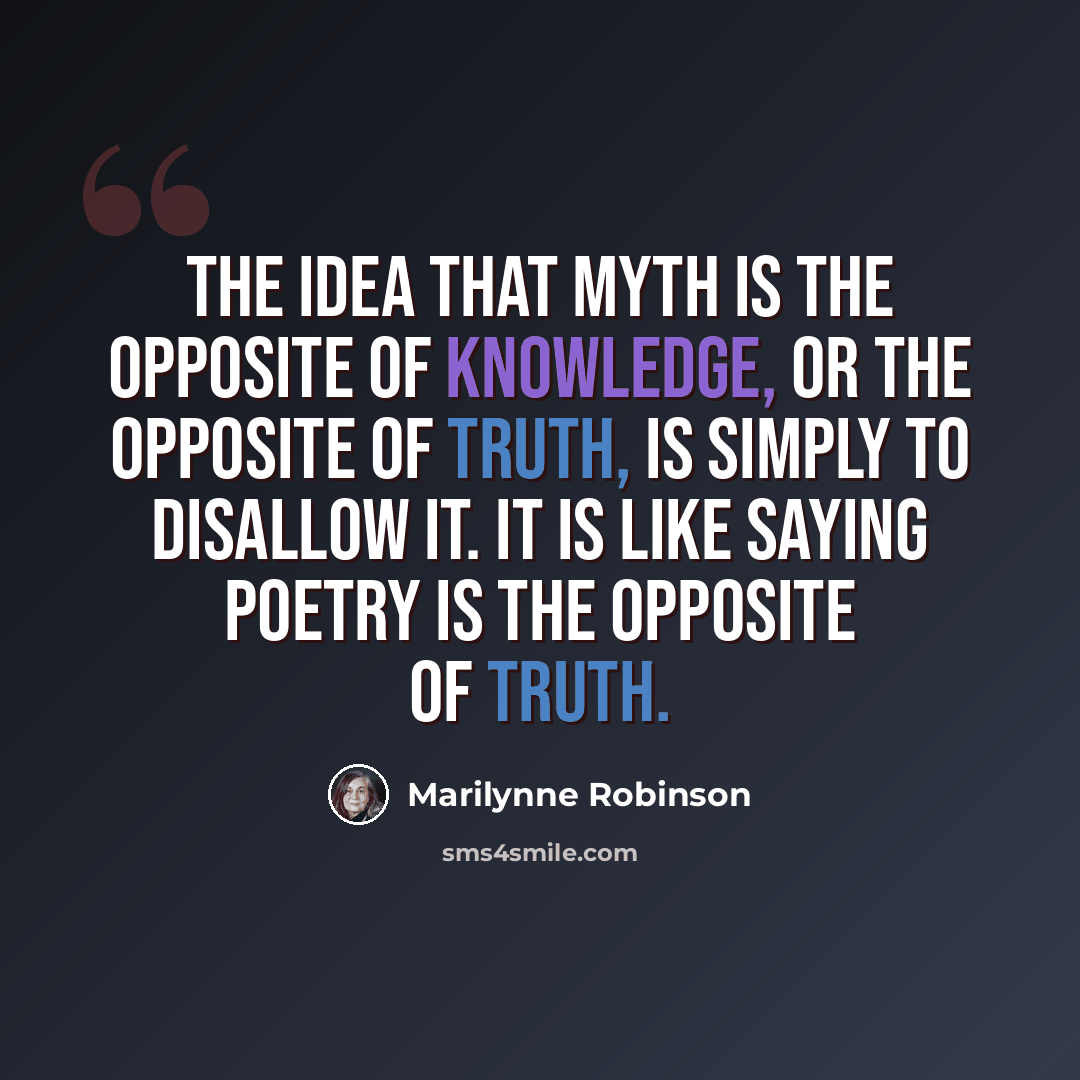 “The idea that myth is the opposite of knowledge, or the opposite of truth, is simply to disallow it. It is like saying poetry is the opposite of truth.” quote by Marilynne Robinson