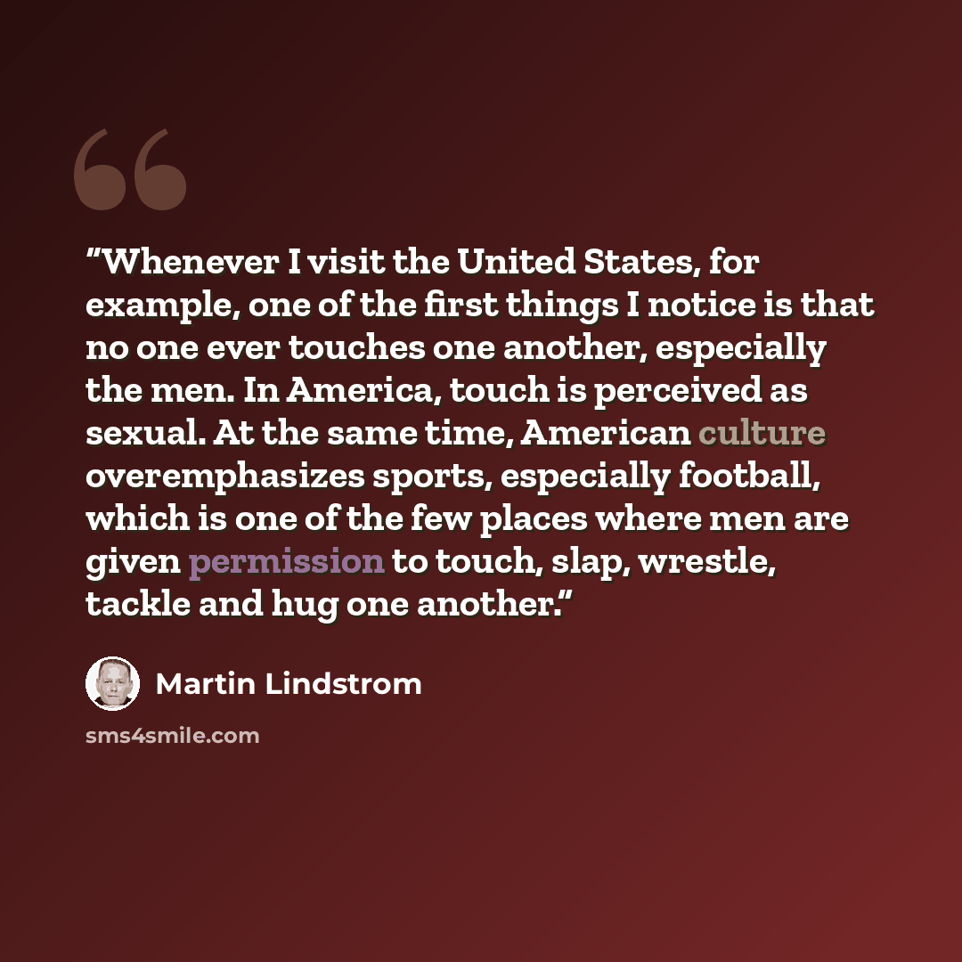 “Whenever I visit the United States, for example, one of the first things I notice is that no one ever touches one another, especially the men. In America, touch is perceived as sexual. At the same time, American culture overemphasizes sports, especially football, which is one of the few places…” quote by Martin Lindstrom