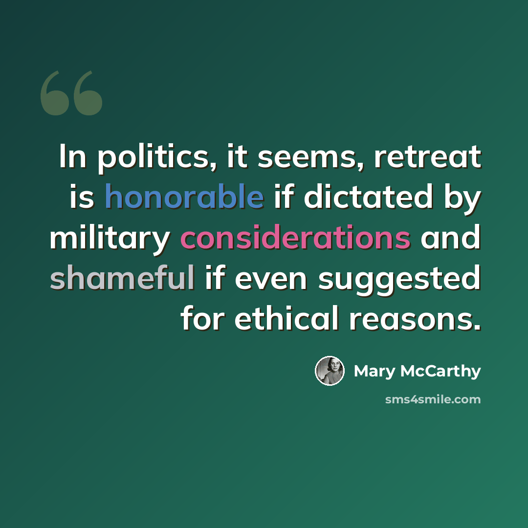 “In politics, it seems, retreat is honorable if dictated by military considerations and shameful if even suggested for ethical reasons.” quote by Mary McCarthy