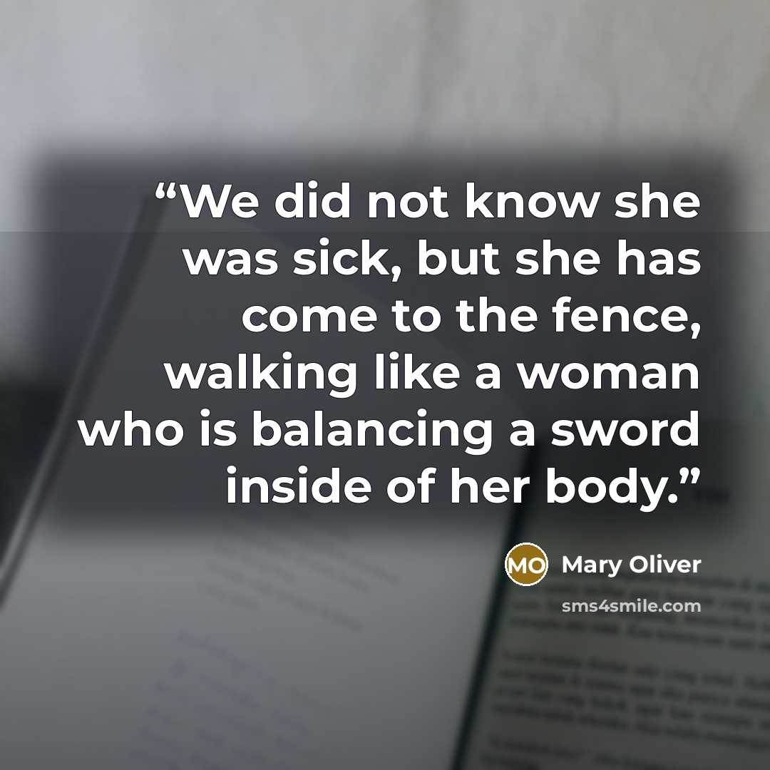 “We did not know she was sick, but she has come to the fence, walking like a woman who is balancing a sword inside of her body.” quote by Mary Oliver